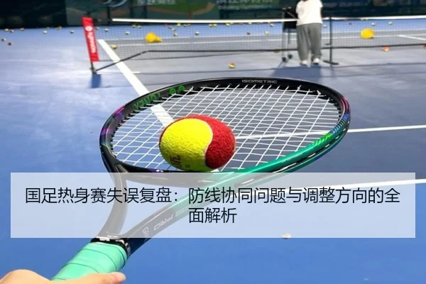 国足热身赛失误复盘：防线协同问题与调整方向的全面解析